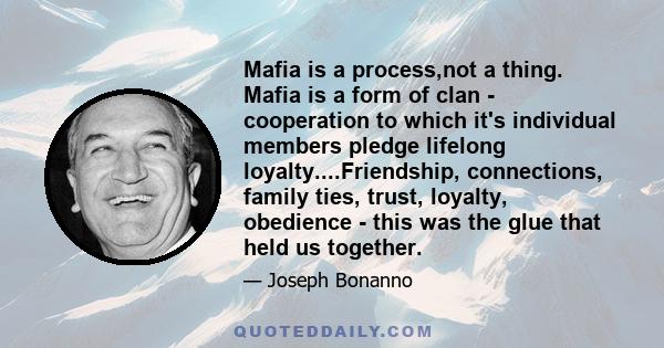 Mafia is a process,not a thing. Mafia is a form of clan - cooperation to which it's individual members pledge lifelong loyalty....Friendship, connections, family ties, trust, loyalty, obedience - this was the glue that