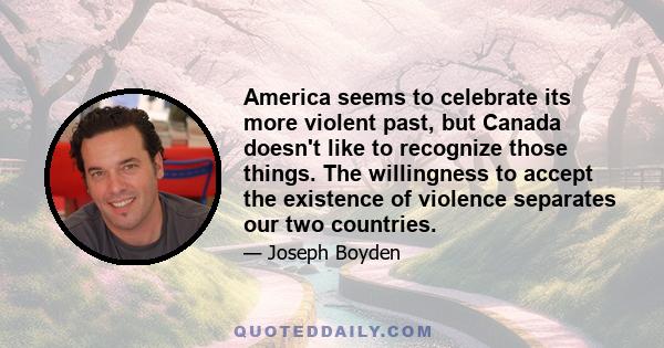 America seems to celebrate its more violent past, but Canada doesn't like to recognize those things. The willingness to accept the existence of violence separates our two countries.