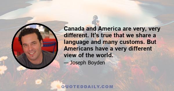 Canada and America are very, very different. It's true that we share a language and many customs. But Americans have a very different view of the world.