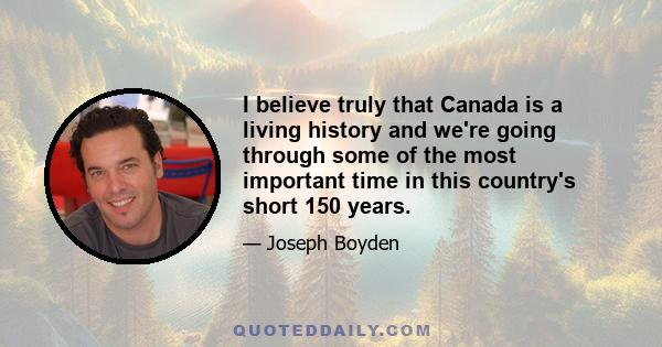 I believe truly that Canada is a living history and we're going through some of the most important time in this country's short 150 years.