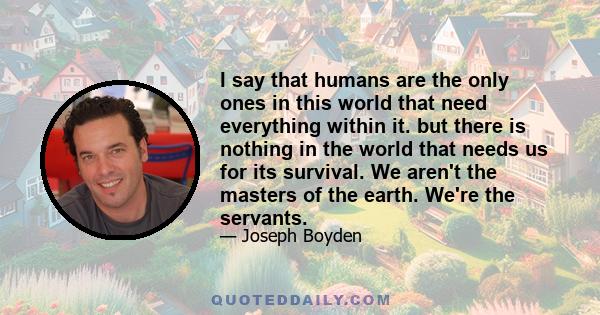 I say that humans are the only ones in this world that need everything within it. but there is nothing in the world that needs us for its survival. We aren't the masters of the earth. We're the servants.