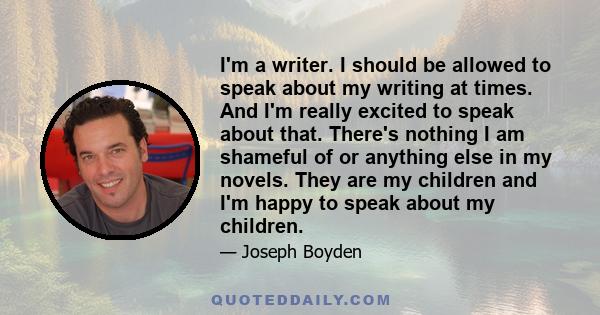 I'm a writer. I should be allowed to speak about my writing at times. And I'm really excited to speak about that. There's nothing I am shameful of or anything else in my novels. They are my children and I'm happy to