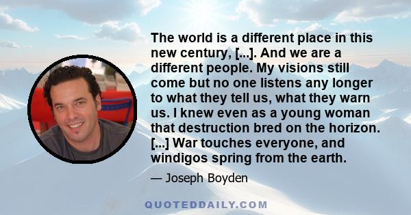 The world is a different place in this new century, [...]. And we are a different people. My visions still come but no one listens any longer to what they tell us, what they warn us. I knew even as a young woman that