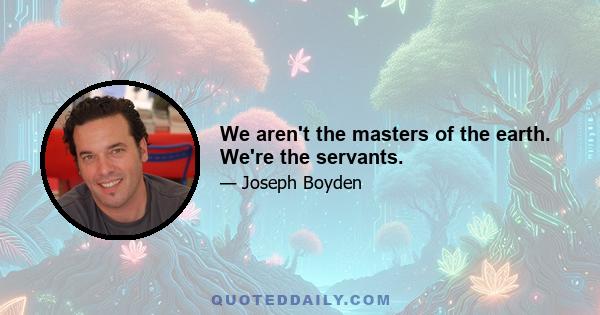 We aren't the masters of the earth. We're the servants.