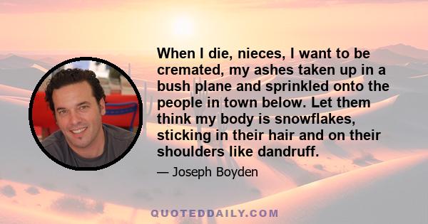 When I die, nieces, I want to be cremated, my ashes taken up in a bush plane and sprinkled onto the people in town below. Let them think my body is snowflakes, sticking in their hair and on their shoulders like dandruff.