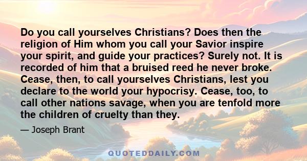 Do you call yourselves Christians? Does then the religion of Him whom you call your Savior inspire your spirit, and guide your practices? Surely not. It is recorded of him that a bruised reed he never broke. Cease,