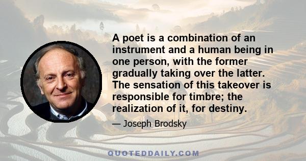 A poet is a combination of an instrument and a human being in one person, with the former gradually taking over the latter. The sensation of this takeover is responsible for timbre; the realization of it, for destiny.