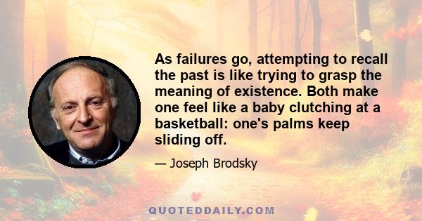 As failures go, attempting to recall the past is like trying to grasp the meaning of existence. Both make one feel like a baby clutching at a basketball: one's palms keep sliding off.