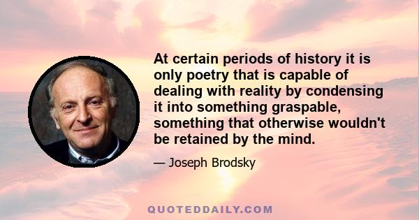 At certain periods of history it is only poetry that is capable of dealing with reality by condensing it into something graspable, something that otherwise wouldn't be retained by the mind.