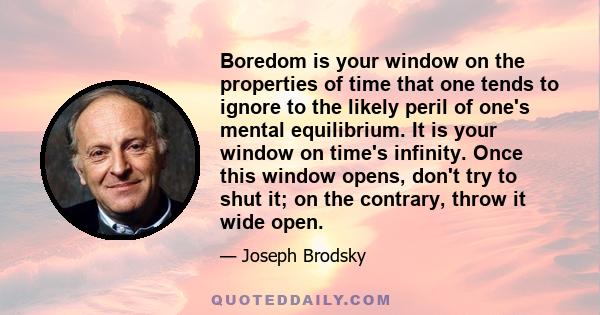 Boredom is your window on the properties of time that one tends to ignore to the likely peril of one's mental equilibrium. It is your window on time's infinity. Once this window opens, don't try to shut it; on the