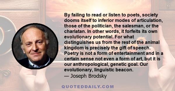 By failing to read or listen to poets, society dooms itself to inferior modes of articulation, those of the politician, the salesman, or the charlatan. In other words, it forfeits its own evolutionary potential. For