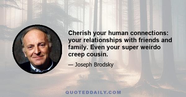 Cherish your human connections: your relationships with friends and family. Even your super weirdo creep cousin.