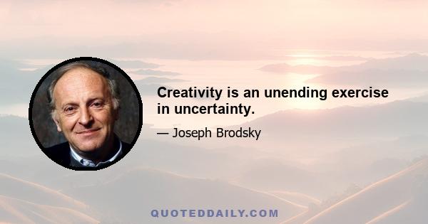 Creativity is an unending exercise in uncertainty.