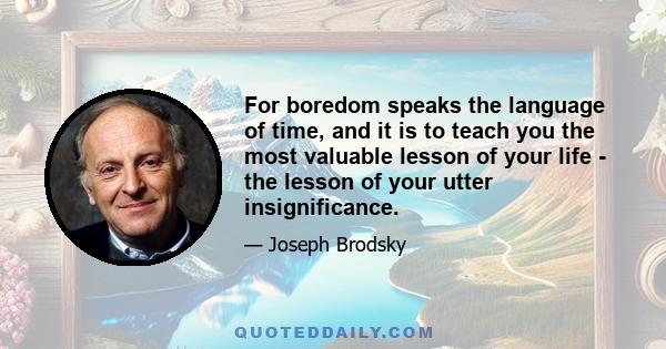 For boredom speaks the language of time, and it is to teach you the most valuable lesson of your life - the lesson of your utter insignificance.