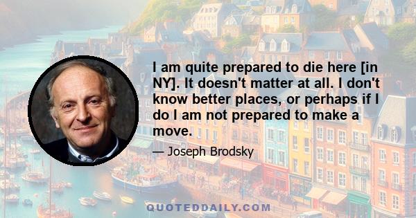 I am quite prepared to die here [in NY]. It doesn't matter at all. I don't know better places, or perhaps if I do I am not prepared to make a move.