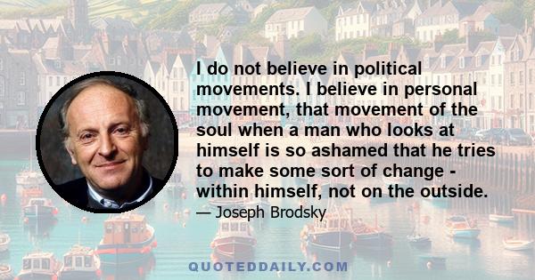 I do not believe in political movements. I believe in personal movement, that movement of the soul when a man who looks at himself is so ashamed that he tries to make some sort of change - within himself, not on the