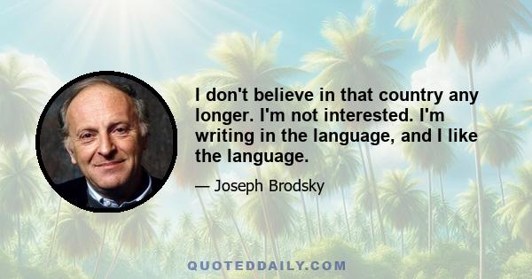 I don't believe in that country any longer. I'm not interested. I'm writing in the language, and I like the language.