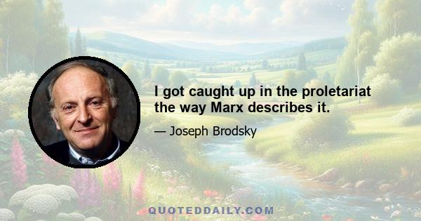 I got caught up in the proletariat the way Marx describes it.