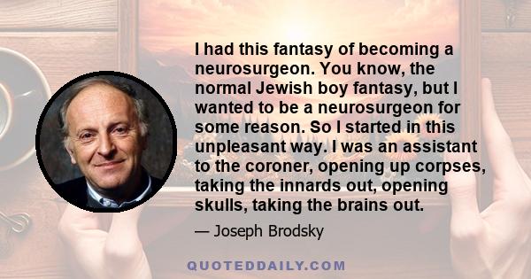 I had this fantasy of becoming a neurosurgeon. You know, the normal Jewish boy fantasy, but I wanted to be a neurosurgeon for some reason. So I started in this unpleasant way. I was an assistant to the coroner, opening