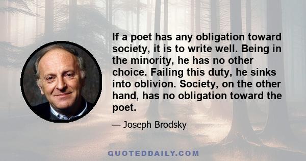 If a poet has any obligation toward society, it is to write well. Being in the minority, he has no other choice. Failing this duty, he sinks into oblivion. Society, on the other hand, has no obligation toward the poet.