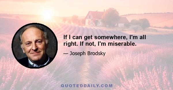 If I can get somewhere, I'm all right. If not, I'm miserable.