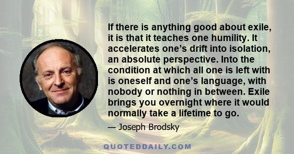 If there is anything good about exile, it is that it teaches one humility. It accelerates one’s drift into isolation, an absolute perspective. Into the condition at which all one is left with is oneself and one’s