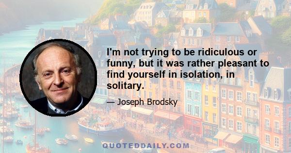 I'm not trying to be ridiculous or funny, but it was rather pleasant to find yourself in isolation, in solitary.