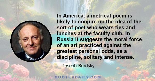 In America, a metrical poem is likely to conjure up the idea of the sort of poet who wears ties and lunches at the faculty club. In Russia it suggests the moral force of an art practiced against the greatest personal