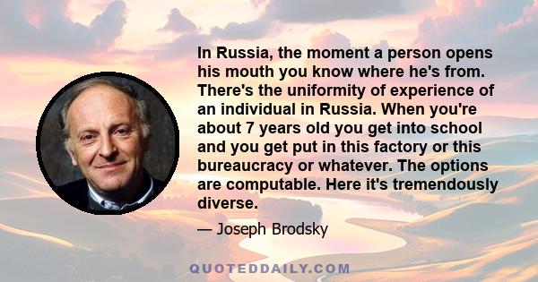 In Russia, the moment a person opens his mouth you know where he's from. There's the uniformity of experience of an individual in Russia. When you're about 7 years old you get into school and you get put in this factory 