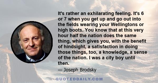 It's rather an exhilarating feeling. It's 6 or 7 when you get up and go out into the fields wearing your Wellingtons or high boots. You know that at this very hour half the nation does the same thing, which gives you,