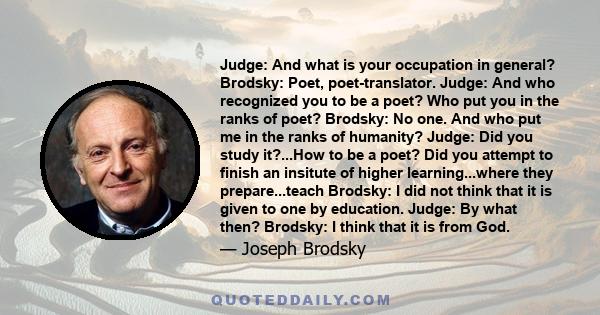 Judge: And what is your occupation in general? Brodsky: Poet, poet-translator. Judge: And who recognized you to be a poet? Who put you in the ranks of poet? Brodsky: No one. And who put me in the ranks of humanity?