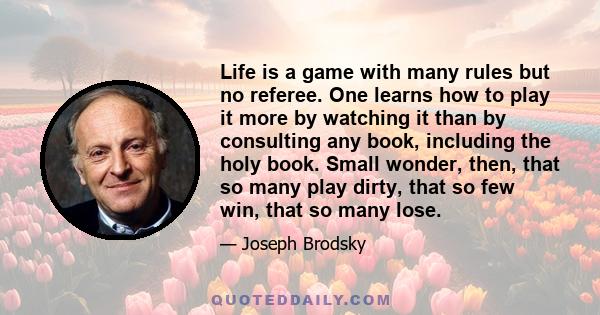 Life is a game with many rules but no referee. One learns how to play it more by watching it than by consulting any book, including the holy book. Small wonder, then, that so many play dirty, that so few win, that so