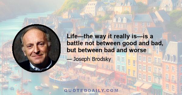 Life—the way it really is—is a battle not between good and bad, but between bad and worse