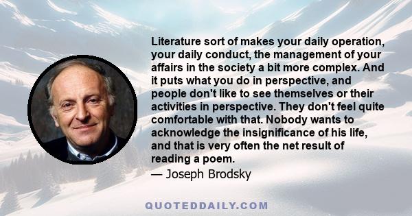 Literature sort of makes your daily operation, your daily conduct, the management of your affairs in the society a bit more complex. And it puts what you do in perspective, and people don't like to see themselves or