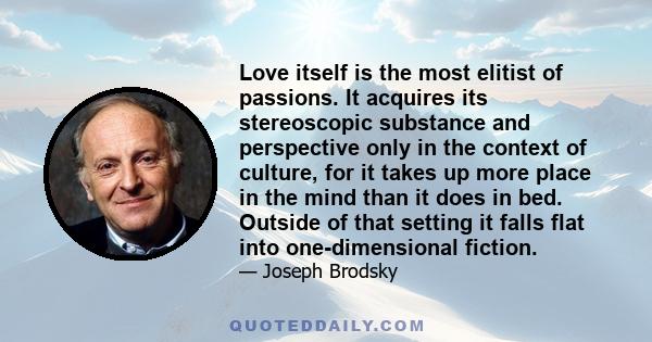 Love itself is the most elitist of passions. It acquires its stereoscopic substance and perspective only in the context of culture, for it takes up more place in the mind than it does in bed. Outside of that setting it