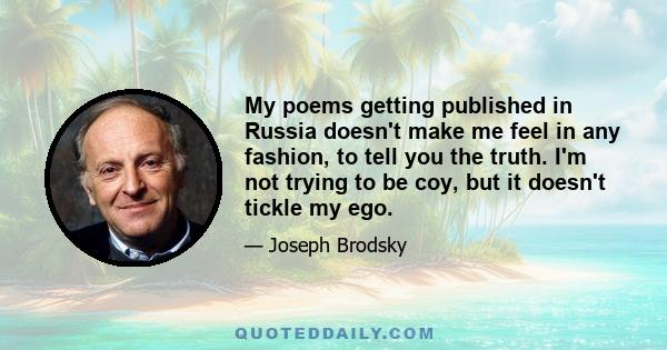 My poems getting published in Russia doesn't make me feel in any fashion, to tell you the truth. I'm not trying to be coy, but it doesn't tickle my ego.