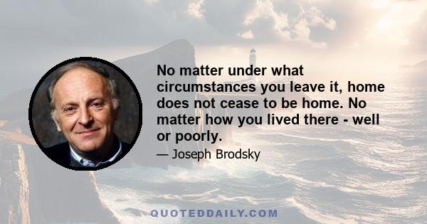 No matter under what circumstances you leave it, home does not cease to be home. No matter how you lived there - well or poorly.