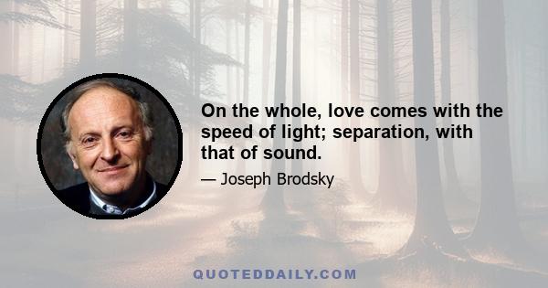 On the whole, love comes with the speed of light; separation, with that of sound.