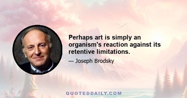 Perhaps art is simply an organism's reaction against its retentive limitations.