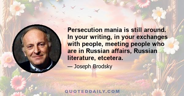 Persecution mania is still around. In your writing, in your exchanges with people, meeting people who are in Russian affairs, Russian literature, etcetera.