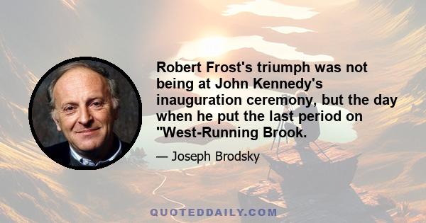 Robert Frost's triumph was not being at John Kennedy's inauguration ceremony, but the day when he put the last period on West-Running Brook.