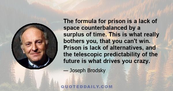 The formula for prison is a lack of space counterbalanced by a surplus of time. This is what really bothers you, that you can't win. Prison is lack of alternatives, and the telescopic predictability of the future is