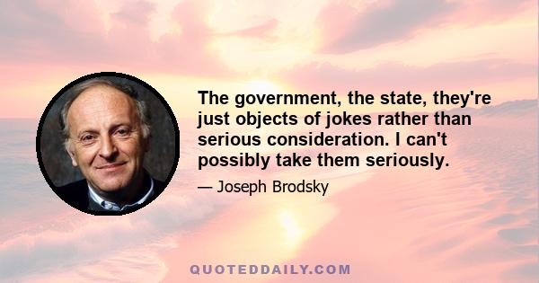 The government, the state, they're just objects of jokes rather than serious consideration. I can't possibly take them seriously.