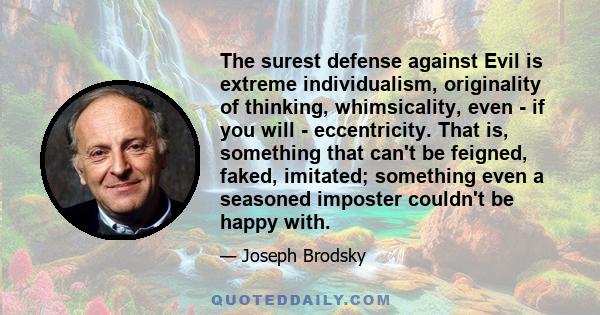 The surest defense against Evil is extreme individualism, originality of thinking, whimsicality, even - if you will - eccentricity. That is, something that can't be feigned, faked, imitated; something even a seasoned