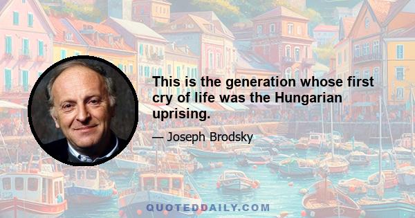 This is the generation whose first cry of life was the Hungarian uprising.