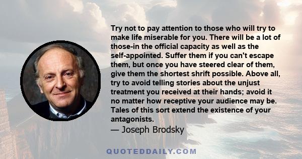 Try not to pay attention to those who will try to make life miserable for you. There will be a lot of those-in the official capacity as well as the self-appointed. Suffer them if you can't escape them, but once you have 