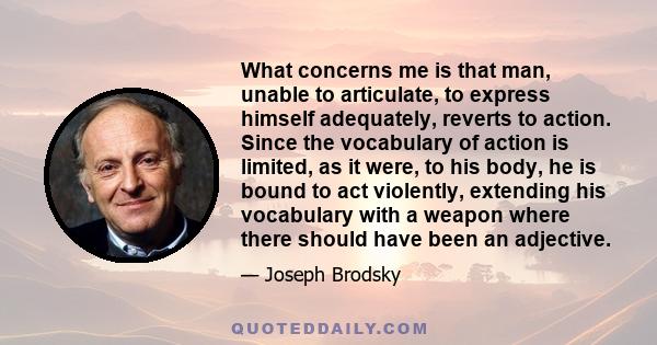 What concerns me is that man, unable to articulate, to express himself adequately, reverts to action. Since the vocabulary of action is limited, as it were, to his body, he is bound to act violently, extending his