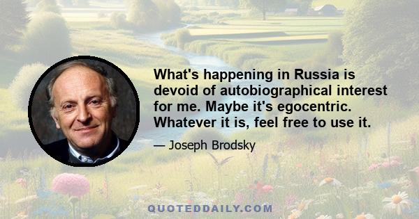 What's happening in Russia is devoid of autobiographical interest for me. Maybe it's egocentric. Whatever it is, feel free to use it.