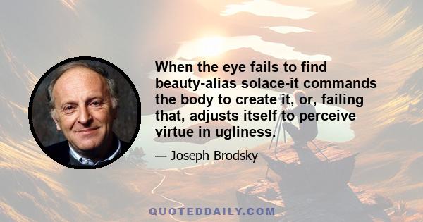 When the eye fails to find beauty-alias solace-it commands the body to create it, or, failing that, adjusts itself to perceive virtue in ugliness.