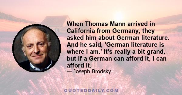 When Thomas Mann arrived in California from Germany, they asked him about German literature. And he said, 'German literature is where I am.' It's really a bit grand, but if a German can afford it, I can afford it.